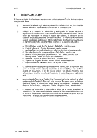 SGIV GPP-Provías Nacional – MTC
Lima, Mayo de 2006 26
5 IMPLEMENTACIÓN DEL SGIV
El Sistema de Gestión de Infraestructura Vial, deberá ser institucionalizado en Provias Nacional, mediante
las siguientes acciones:
i) Aprobación de la Metodología del Modelo de Gestión de Infraestructura Vial, que contiene el
presente documento, mediante Resolución Directoral de Provías Nacional.
ii) Encargar a la Gerencia de Planificación y Presupuesto de Provías Nacional la
implementación de la Unidad de Gestión de Infraestructura Vial, basándose en las actuales
Unidad de Planificación y la Unidad de Gestión de Carreteras, en interacción con las
Gerencias de Estudios y Proyectos, la Gerencia de Obras y la Gerencia de Mantenimiento,
según la Metodología establecida en el Sistema de Gestión de Infraestructura Vial descrito
en el presente documento, que comprende el desarrollo de las siguientes actividades:
a. Definir Objetivos para la Red Vial Nacional – Cada 5 años y monitoreo anual
b. Predecir la Demanda – Proceso Continuo con reportes anuales
c. Análisis y Diagnostico de la Infraestructura – Proceso Continuo con reportes anuales
d. Definir los Objetivos del Programa de Obras – Cada 5 años y revisión anual
e. Generar y Evaluar Alternativas de intervención – Cada 5 años y monitoreo anual
f. Definir y Evaluar Obras - Cada 5 años y monitoreo anual
g. Aprobar el Programa de Obras - Cada 5 años y monitoreo anual
h. Supervisar el Programa de Obras - Proceso continuo con reportes anuales
i. Registrar Inversiones – Proceso continuo con reportes anuales
iii) La Gerencia de Planificación y Presupuesto de Provías Nacional, será la responsable de la
gestión de recursos anuales necesarios para realizar las acciones de los procesos continuos
descritos en los puntos b., h. e i. del numeral anterior y los recursos necesarios cada
quinquenio para completar el monitoreo y/o ejecución de los demás procesos según sea el
caso.
iv) A propuesta de la Gerencia de Planificación y Presupuesto de Provías Nacional, se deberá
aprobar mediante Resolución Directoral, cada Programa Quinquenal, como producto del
Sistema de Gestión de Infraestructura Vial y encargar su supervisión y evaluación a las
Gerencias de Planificación y Presupuesto, Estudios y Proyectos, Obras y Mantenimiento.
v) La Gerencia de Planificación y Presupuesto a través de la Unidad de Gestión de
Infraestructura Vial, deberá emitir un Informe Semestral de Gestión de la Red Vial Nacional,
en la cual se describirán los indicadores históricos anuales de estado y evolución de la Red
Vial Nacional y de la ejecución y supervisión del Programa de Obras.
 