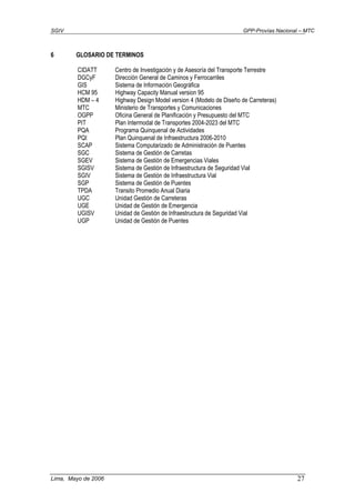 SGIV GPP-Provías Nacional – MTC
Lima, Mayo de 2006 27
6 GLOSARIO DE TERMINOS
CIDATT Centro de Investigación y de Asesoría del Transporte Terrestre
DGCyF Dirección General de Caminos y Ferrocarriles
GIS Sistema de Información Geográfica
HCM 95 Highway Capacity Manual version 95
HDM – 4 Highway Design Model version 4 (Modelo de Diseño de Carreteras)
MTC Ministerio de Transportes y Comunicaciones
OGPP Oficina General de Planificación y Presupuesto del MTC
PIT Plan Intermodal de Transportes 2004-2023 del MTC
PQA Programa Quinquenal de Actividades
PQI Plan Quinquenal de Infraestructura 2006-2010
SCAP Sistema Computarizado de Administración de Puentes
SGC Sistema de Gestión de Carretas
SGEV Sistema de Gestión de Emergencias Viales
SGISV Sistema de Gestión de Infraestructura de Seguridad Vial
SGIV Sistema de Gestión de Infraestructura Vial
SGP Sistema de Gestión de Puentes
TPDA Transito Promedio Anual Diaria
UGC Unidad Gestión de Carreteras
UGE Unidad de Gestión de Emergencia
UGISV Unidad de Gestión de Infraestructura de Seguridad Vial
UGP Unidad de Gestión de Puentes
 