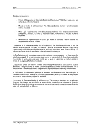 SGIV GPP-Provías Nacional – MTC
Lima, Mayo de 2006 3
Este documento contiene:
• Síntesis del diagnóstico del Sistema de Gestión de Infraestructura Vial (SGIV) y los avances que
se han dado en Provías Nacional.
• Modelo de Gestión de la Infraestructura Vial, indicando objetivos, alcances y características del
sistema propuesto.
• Marco Legal y Organizacional dentro del cual se desarrollará el SGIV, donde se establecen los
participantes, procesos, funciones y responsabilidades, herramientas y recursos humanos
requeridos.
• Mecanismo de Implementación del SGIV, que indica las acciones a llevar adelante una
implementación oficial del Sistema.
La necesidad de un Sistema de Gestión para la Infraestructura Vial Nacional es indiscutible, la Red Vial
Nacional tiene del orden de 17.000 Km. de carreteras y cerca de 1600 puentes, pontones y quebradas, y
consume recursos importantes (históricamente ha tenido un presupuesto anual de entre 200 y 250
millones de dólares), teniendo además una evidente importancia estratégica.
La filosofía de desarrollo propuesta procura no reiterar algunos errores de pasado, y en líneas generales
establece que a partir de los avances existentes se avance en una estrategia de desarrollo gradual de las
herramientas de gestión, de modo que a medida que se gana en experiencia se realicen ajustes en
función de los logros y dificultades encontradas.
La experiencia ganada con el tiempo permitirá conocer más profundamente lo que buscan los usuarios
del sistema e integrar usuarios al mismo. Asimismo se podrá asegurar los recursos necesarios para el
funcionamiento y desarrollo del sistema que permitan su imprescindible actualización y mantenimiento.
El conocimiento y la experiencia permitirán ir definiendo las herramientas más adecuadas para la
operación (bases de datos, sistemas de información geográfica etc.) e incorporar nuevas tecnologías para
simplificar los procedimientos y mejorar los resultados.
La propuesta de Sistema de Gestión de la Infraestructura Vial cuenta con las claves para un adecuado
desarrollo, identificando las necesidades y requerimientos, definiendo una estrategia de desarrollo
factible, dimensionando el sistema de modo que se cuente con los recursos necesarios para su desarrollo
y que éste sea sustentable en el tiempo.
 