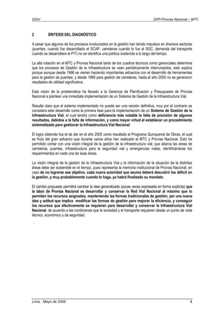 SGIV GPP-Provías Nacional – MTC
Lima, Mayo de 2006 4
2 SÍNTESIS DEL DIAGNÓSTICO
A pesar que algunos de los procesos involucrados en la gestión han tenido impulsos en diversos sectores
(puentes, cuando fue desarrollado el SCAP, carreteras cuando lo fue el SGC, demanda del transporte
cuando se desarrollara el PIT) no se identifica una política sostenida a lo largo del tiempo.
La alta rotación en el MTC y Provías Nacional tanto de los cuadros técnicos como gerenciales determina
que los procesos de Gestión de la Infraestructura se vean periódicamente interrumpidos, esto explica
porque aunque desde 1996 se vienen haciendo importantes esfuerzos con el desarrollo de herramientas
para la gestión de puentes, y desde 1999 para gestión de carreteras, hasta el año 2005 no se generaron
resultados de utilidad significativa.
Esta visión de la problemática ha llevado a la Gerencia de Planificación y Presupuesto de Provías
Nacional a plantear una inmediata implementación de un Sistema de Gestión de la Infraestructura Vial.
Resulta claro que el sistema implementado no puede ser una versión definitiva, muy por el contrario se
considera este desarrollo como la primera fase para la implementación de un Sistema de Gestión de la
Infraestructura Vial, el cual tendrá como deficiencia más notable la falta de precisión de algunos
resultados, debidos a la falta de información, y como mayor virtud el establecer un procedimiento
sistematizado para gestionar la Infraestructura Vial Nacional.
El logro obtenido fue el de dar en el año 2005 como resultado el Programa Quinquenal de Obras, el cual
es fruto del gran esfuerzo que durante varios años han realizado el MTC y Provías Nacional. Esto ha
permitido contar con una visión integral de la gestión de la infraestructura vial, que abarca las áreas de
carreteras, puentes, infraestructura para la seguridad vial y emergencias viales, identificándose los
requerimientos en cada una de esas áreas.
La visión integral de la gestión de la Infraestructura Vial y la información de la situación de la distintas
áreas debe ser sostenible en el tiempo, pues representa la memoria institucional de Provías Nacional, en
caso de no lograrse ese objetivo, cada nueva autoridad que asuma deberá descubrir los déficit en
la gestión, y muy probablemente cuando lo haga, ya habrá finalizado su mandato.
El cambio propuesto permitirá cambiar la idea generalizada (pocas veces expresada en forma explícita) que
la labor de Provías Nacional es desarrollar y conservar la Red Vial Nacional al máximo que lo
permiten los recursos asignados, manteniendo las formas tradicionales de gestión; por una nueva
idea y actitud que implica modificar las formas de gestión para mejorar la eficiencia, y conseguir
los recursos que efectivamente se requieren para desarrollar y conservar la Infraestructura Vial
Nacional, de acuerdo a las condiciones que la sociedad y el transporte requieren desde un punto de vista
técnico, económico y de seguridad.
.
 