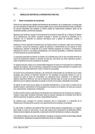 SGIV GPP-Provías Nacional – MTC
Lima, Mayo de 2006 5
3 MODELO DE GESTIÓN DE LA INFRAESTRUCTURA VIAL
3.1 Bases conceptuales de la propuesta
Dentro de las organizaciones estatales administradoras del transporte y de su infraestructura, se otorga cada
vez más importancia al desarrollo de una buena gestión para lo cual las Administraciones tratan de distribuir
los recursos disponibles para satisfacer al máximo posible los requerimientos existentes, dentro de las
condiciones sociales y económicas impuestas.
Siguiendo esta tendencia mundial, Provías Nacional ha encarado el desarrollo de un Sistema de Gestión
de la Infraestructura Vial (SGIV), buscando consolidar y articular los avances ya realizados por la
Institución con el desarrollo de sistemas informáticos para a gestión de carreteras, puentes, y
emergencias viales.
Gestionar en forma adecuada la infraestructura vial implica conocer su extensión, saber como evoluciona
su condición, conocer las inversiones y gastos de operación y mantenimiento que se realizan en dicha
infraestructura, planificar el desarrollo de la misma mediante programas de inversión y mantenimiento
elaborados en función a una política preestablecida y los recursos disponibles y, finalmente, administrar
en forma eficiente los recursos obtenidos.
La propuesta presentada de Sistema de Gestión de la Infraestructura Vial ha sido concebida teniendo en
cuenta las experiencias habidas en sistemas de este tipo, procurando que dicha experiencia ayude a
evitar la reiteración de errores cometidos en el pasado.
Un aspecto esencial y básico es la imprescindible integración de todos los involucrados en los diferentes
aspectos de la gestión, sólo el compromiso y participación de todos quienes participan en la gestión de la
infraestructura vial puede determinar el éxito o fracaso de la propuesta.
En función de los antecedentes existentes y las condiciones institucionales fue considerado que la mejor
estrategia para alcanzar el desarrollo esperado es una estrategia de desarrollo gradual, la cual no
requiere por parte de todos los involucrados una experiencia previa importante, ni la definición de
objetivos específicos definitivos, sino que la experiencia obtenida luego de cumplir las primeras etapas,
determina que los objetivos específicos se ajusten en función de los logros y dificultades encontradas.
Se espera de este modo que los logros se conquisten gradualmente y no sea crítico el impacto de los
posibles fracasos, interiorizando en forma paulatina a los usuarios con el sistema, de modo que conozcan
sus requerimientos, prestaciones y limitaciones.
El SGIV permitirá mejorar la planificación del desarrollo de la infraestructura de transporte por carretera, a
mediano y largo plazo, brindando información sobre la evolución esperada de la condición de la Red en
distintos escenarios de objetivos, políticas y disponibilidad financiera.
Se pretende pues, conseguir los recursos necesarios para la conservación y el desarrollo de la
Infraestructura Vial Nacional de acuerdo a los requerimientos de la sociedad y el transporte.
En este ámbito, la definición del tradicional Plan Anual de Obras pasaría conceptualmente a un segundo
plano desde un punto de vista técnico, ya que éste surgiría como consecuencia de definiciones político-
técnicas sobre los objetivos de desarrollo y conservación de la Red Vial Nacional a mediano y largo plazo.
A los efectos de dejar aún más clara esta definición conceptual, se propone cambiar la terminología utilizada
tradicionalmente, adoptándose las siguientes definiciones de aquí en adelante:
 