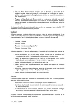 SGIV GPP-Provías Nacional – MTC
Lima, Mayo de 2006 6
• Plan de Obras: Acciones físicas principales para el desarrollo y conservación de la
Infraestructura Vial, que se podrían ejecutar como resultado del cumplimiento de objetivos y
políticas establecidas para el mediano y largo plazo, definidas con la precisión adecuada a una
fase de planificación.
• Programa de Obras: Conjunto de Obras a ejecutar en un quinquenio, definido de acuerdo a la
aplicación de las alternativas seleccionadas para cumplir con los objetivos y políticas planteados
para el Plan trazado, considerando las circunstancias concretas que rodean ese período de
cinco años.
Considerando el resultado de experiencias anteriores, se concluyó que para asegurar la continuidad del SGIV
este debía reunir las siguientes características principales:
Simplicidad
El Sistema debe seguir un método relativamente simple para analizar las opciones de política vial. En ese
sentido se consideró que las acciones deben ser clasificadas en cuatro áreas principales, independientes en
cuanto a los objetivos de cada una, aunque relacionadas en cuanto a la coordinación de acciones:
• Tareas en Carreteras
• Tareas en Puentes
• Tareas en Infraestructura de Seguridad Vial
• Tareas en Emergencias Viales
El Sistema debe asistir a la Gerencia de Planificación y Presupuesto de Provías Nacional en las tareas de:
• realizar un diagnóstico de la situación actual desde el punto de vista de la condición de la
infraestructura y el servicio a los usuarios, utilizando indicadores universales, claros;
• predecir las necesidades actuales y futuras de la Red Vial Nacional existente, con un grado de
detalle adecuado para un análisis a nivel de red, en mediano y largo plazo;
• plantear distintos escenarios de grado de inversión en cada área,
• predecir la situación de la Red Vial Nacional para cada área y en cada escenario, en el mediano
y largo plazo;
• seleccionar, evaluar y programar las obras resultantes del escenario que se haya decidido
seguir, en el plazo de los próximos 5 años (Programa de Obras), y
• hacer el seguimiento y ajuste permanente del Programa de Obras.
Flexibilidad
Considerando que el Sistema debe mantenerse en funcionamiento por varios años, su diseño y programas
deben estar orientados a permitir que:
• los inventarios puedan evolucionar sin que ello impida la continuidad del Sistema;
• los métodos de priorización de acciones dentro de cada área puedan evolucionar de acuerdo a
las necesidades futuras, y
• en particular, dentro del área de Carreteras, el Sistema debe posibilitar el análisis de estrategias
dentro de cada escenario y la evaluación de las obras utilizando el modelo HDM-4.
El Sistema concebido con las características planteadas, inmediatamente tiene la necesidad de ser
complementado con sistemas de gestión específicos.
 