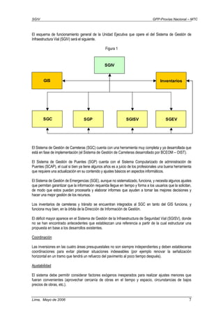 SGIV GPP-Provías Nacional – MTC
Lima, Mayo de 2006 7
El esquema de funcionamiento general de la Unidad Ejecutiva que opere el del Sistema de Gestión de
Infraestructura Vial (SGIV) será el siguiente.
Figura 1
El Sistema de Gestión de Carreteras (SGC) cuenta con una herramienta muy completa y ya desarrollada que
está en fase de implementación (el Sistema de Gestión de Carreteras desarrollado por BCEOM – OIST).
El Sistema de Gestión de Puentes (SGP) cuenta con el Sistema Computarizado de administración de
Puentes (SCAP), el cual si bien ya tiene algunos años es a juicio de los profesionales una buena herramienta
que requiere una actualización en su contenido y ajustes básicos en aspectos informáticos.
El Sistema de Gestión de Emergencias (SGE), aunque no sistematizado, funciona, y necesita algunos ajustes
que permitan garantizar que la información requerida llegue en tiempo y forma a los usuarios que la solicitan,
de modo que estos puedan procesarla y elaborar informes que ayuden a tomar las mejores decisiones y
hacer una mejor gestión de los recursos.
Los inventarios de carreteras y tránsito se encuentran integrados al SGC en tanto del GIS funciona, y
funciona muy bien, en la órbita de la Dirección de Información de Gestión.
El déficit mayor aparece en el Sistema de Gestión de la Infraestructura de Seguridad Vial (SGISV), donde
no se han encontrado antecedentes que establezcan una referencia a partir de la cual estructurar una
propuesta en base a los desarrollos existentes.
Coordinación
Las inversiones en las cuatro áreas presupuestales no son siempre independientes y deben establecerse
coordinaciones para evitar plantear situaciones indeseables (por ejemplo renovar la señalización
horizontal en un tramo que tendrá un refuerzo del pavimento al poco tiempo después).
Ajustabilidad
El sistema debe permitir considerar factores exógenos inesperados para realizar ajustes menores que
fueran convenientes (aprovechar cercanía de obras en el tiempo y espacio, circunstancias de bajos
precios de obras, etc.).
SGP
Inventarios
SGC
SGIV
SGISV SGEV
GIS
 