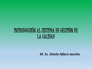 INTRODUCCIÓN AL SISTEMA DE GESTIÒN DE
LA CALIDAD
M. Sc. Gisela Alfaro Jaucha.
 