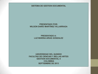 SISTEMA DE GESTION DOCUMENTAL
PRESENTADO POR:
WILSON DARÍO MARTÍNEZ VILLARRAGA
PRESENTADO A:
LUZ MARINA ARIAS GONZALEZ
UNIVERSIDAD DEL QUINDIO
FACULTAD DE CIENCIAS Y BELLAS ARTES
GESTION DOCUMENTAL II
COLOMBIA
SEPTIEMBRE DE 2013
 