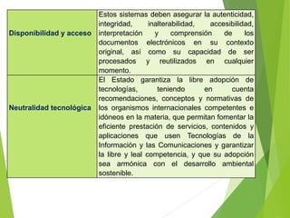 Disponibilidad y acceso
Estos sistemas deben asegurar la autenticidad,
integridad, inalterabilidad, accesibilidad,
interpretación y comprensión de los
documentos electrónicos en su contexto
original, así como su capacidad de ser
procesados y reutilizados en cualquier
momento.
Neutralidad tecnológica
El Estado garantiza la libre adopción de
tecnologías, teniendo en cuenta
recomendaciones, conceptos y normativas de
los organismos internacionales competentes e
idóneos en la materia, que permitan fomentar la
eficiente prestación de servicios, contenidos y
aplicaciones que usen Tecnologías de la
Información y las Comunicaciones y garantizar
la libre y leal competencia, y que su adopción
sea armónica con el desarrollo ambiental
sostenible.
 