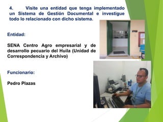 4. Visite una entidad que tenga implementado
un Sistema de Gestión Documental e investigue
todo lo relacionado con dicho sistema.
Entidad:
SENA Centro Agro empresarial y de
desarrollo pecuario del Huila (Unidad de
Correspondencia y Archivo)
Funcionario:
Pedro Plazas
 