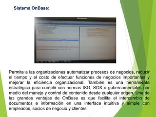 Permite a las organizaciones automatizar procesos de negocios, reducir
el tiempo y el costo de efectuar funciones de negocios importantes y
mejorar la eficiencia organizacional. También es una herramienta
estratégica para cumplir con normas ISO, SOX o gubernamentales por
medio del manejo y control de contenido desde cualquier origen. Una de
las grandes ventajas de OnBase es que facilita el intercambio de
documentos e información en una interface intuitiva y simple con
empleados, socios de negocio y clientes
Sistema OnBase:
 