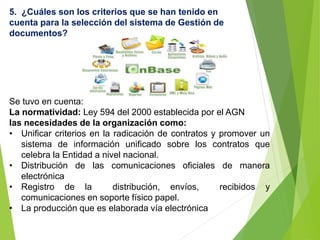Se tuvo en cuenta:
La normatividad: Ley 594 del 2000 establecida por el AGN
las necesidades de la organización como:
• Unificar criterios en la radicación de contratos y promover un
sistema de información unificado sobre los contratos que
celebra la Entidad a nivel nacional.
• Distribución de las comunicaciones oficiales de manera
electrónica
• Registro de la distribución, envíos, recibidos y
comunicaciones en soporte físico papel.
• La producción que es elaborada vía electrónica
5. ¿Cuáles son los criterios que se han tenido en
cuenta para la selección del sistema de Gestión de
documentos?
 