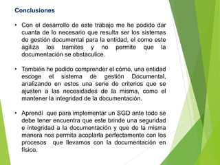 Conclusiones
• Con el desarrollo de este trabajo me he podido dar
cuanta de lo necesario que resulta ser los sistemas
de gestión documental para la entidad, el como este
agiliza los tramites y no permite que la
documentación se obstaculice.
• También he podido comprender el cómo, una entidad
escoge el sistema de gestión Documental,
analizando en estos una serie de criterios que se
ajusten a las necesidades de la misma, como el
mantener la integridad de la documentación.
• Aprendí que para implementar un SGD ante todo se
debe tener encuentra que este brinde una seguridad
e integridad a la documentación y que de la misma
manera nos permita acoplarla perfectamente con los
procesos que llevamos con la documentación en
físico.
 