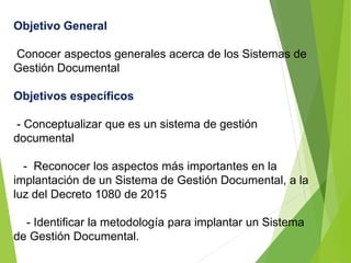 Objetivo General
Conocer aspectos generales acerca de los Sistemas de
Gestión Documental
Objetivos específicos
- Conceptualizar que es un sistema de gestión
documental
- Reconocer los aspectos más importantes en la
implantación de un Sistema de Gestión Documental, a la
luz del Decreto 1080 de 2015
- Identificar la metodología para implantar un Sistema
de Gestión Documental.
 