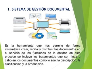 1. SISTEMA DE GESTIÓN DOCUMENTAL
Es la herramienta que nos permite de forma
sistemática crear, recibir y distribuir los documentos en
el servicio de las funciones de la entidad en este
proceso se incluye los tratamientos que se lleva a
cabo en los documentos como lo son: la descripción, la
clasificación y la ordenación.
 