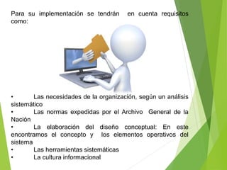 Para su implementación se tendrán en cuenta requisitos
como:
• Las necesidades de la organización, según un análisis
sistemático
• Las normas expedidas por el Archivo General de la
Nación
• La elaboración del diseño conceptual: En este
encontramos el concepto y los elementos operativos del
sistema
• Las herramientas sistemáticas
• La cultura informacional
 