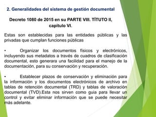 2. Generalidades del sistema de gestión documental
Decreto 1080 de 2015 en su PARTE VIII. TÍTUTO II,
capítulo VI.
Estas son establecidas para las entidades públicas y las
privadas que cumplan funciones públicas
• Organizar los documentos físicos y electrónicos,
incluyendo sus metadatos a través de cuadros de clasificación
documental, esto generara una facilidad para el manejo de la
documentación, para su conservación y recuperación.
• Establecer plazos de conservación y eliminación para
la información y los documentos electrónicos de archivo en
tablas de retención documental (TRD) y tablas de valoración
documental (TVD).Esta nos sirven como guia para llevar un
control y evitar eliminar información que se puede necesitar
más adelante.
 