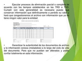 • Ejecutar procesos de eliminación parcial o completa de
acuerdo con los tiempos establecidos en las TRD o TVD.
Cumplir con esta generalidad es necesaria puesto que
conservar información que definitivamente a perdido su valor y
hará que congestionemos el archivo con información que ya no
tiene ningún valor para la entidad
• Garantizar la autenticidad de los documentos de archivo
y la información conexa (metadatos) a lo largo del ciclo de vida
del documento. Para que no puedan ser alterados y poder
confiar totalmente en esta información.
 