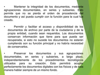 • Mantener la integridad de los documentos, mediante
agrupaciones documentales, en series y subseries. Esto
permite que no se pierda el orden de procedencia del
documento y así pueda cumplir con la función para la cual fue
creado.
• Permitir y facilitar el acceso y disponibilidad de los
documentos de archivo por parte de la ciudadanía y de la
propia entidad, cuando sean requeridos. Los documentos
conservan información que tiene para que pueda ser
recuperada, si esto no sucede los documentos no estarán
cumpliendo son su función principal y no habría necesidad
de conservarlos.
• Preservar los documentos y sus agrupaciones
documentales, en series y subseries, a largo plazo,
independientemente de los procedimientos tecnológicos
utilizados para su creación. Esto permitirá acoplar
perfectamente los documentos digitales con los físicos y de esta
manera hablar siempre de un mismo fondo.
 