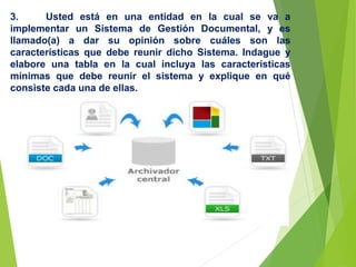 3. Usted está en una entidad en la cual se va a
implementar un Sistema de Gestión Documental, y es
llamado(a) a dar su opinión sobre cuáles son las
características que debe reunir dicho Sistema. Indague y
elabore una tabla en la cual incluya las características
mínimas que debe reunir el sistema y explique en qué
consiste cada una de ellas.
 