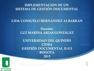
IMPLEMENTACIÓN DE UN
SISTEMA DE GESTIÓN DOCUMENTAL
LIDA CONSUELO HERNÁNDEZ ALBARRÁN
Docente:
LUZ MARINA ARIAS GONZÁLEZ
UNIVERSIDAD DEL QUINDÍO
CIDBA
GESTIÓN DOCUMENTAL II-G3
BOGOTÁ
2015
 