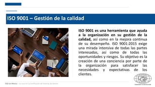DQS de México – Su socio en la Certificación de Sistemas de Gestión
ISO 9001 – Gestión de la calidad
ISO 9001 es una herramienta que ayuda
a la organización en su gestión de la
calidad, así como en la mejora continua
de su desempeño. ISO 9001:2015 exige
una mirada intensiva de todas las partes
interesadas, así como de todas las
oportunidades y riesgos. Su objetivo es la
creación de una conciencia por parte de
la organización para satisfacer las
necesidades y expectativas de los
clientes.
 