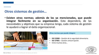 DQS de México – Su socio en la Certificación de Sistemas de Gestión
Otros sistemas de gestión…
• Existen otras normas; además de las ya mencionadas, que puede
integrar fácilmente en su organización. Esto dependerá, de las
necesidades y objetivos que su empresa tenga, cada sistema de gestión
le ayudará a lograr el éxito organizacional.
Otras normas que puede integrar:
• ISO 22000 – Gestión de la seguridad alimentaria.
• ISO 37001 – Gestión anticorrupción.
• Entre muchas otras…
 