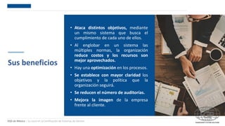 DQS de México – Su socio en la Certificación de Sistemas de Gestión
Sus beneficios
• Ataca distintos objetivos, mediante
un mismo sistema que busca el
cumplimiento de cada uno de ellos.
• Al englobar en un sistema las
múltiples normas, la organización
reduce costos y los recursos son
mejor aprovechados.
• Hay una optimización en los procesos.
• Se establece con mayor claridad los
objetivos y la política que la
organización seguirá.
• Se reducen el número de auditorías.
• Mejora la imagen de la empresa
frente al cliente.
 