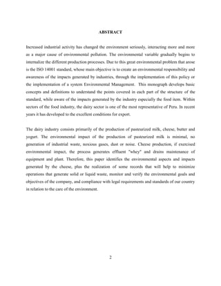 2
ABSTRACT
Increased industrial activity has changed the environment seriously, interacting more and more
as a major cause of environmental pollution. The environmental variable gradually begins to
internalize the different production processes. Due to this great environmental problem that arose
is the ISO 14001 standard, whose main objective is to create an environmental responsibility and
awareness of the impacts generated by industries, through the implementation of this policy or
the implementation of a system Environmental Management. This monograph develops basic
concepts and definitions to understand the points covered in each part of the structure of the
standard, while aware of the impacts generated by the industry especially the food item. Within
sectors of the food industry, the dairy sector is one of the most representative of Peru. In recent
years it has developed to the excellent conditions for export.
The dairy industry consists primarily of the production of pasteurized milk, cheese, butter and
yogurt. The environmental impact of the production of pasteurized milk is minimal, no
generation of industrial waste, noxious gases, dust or noise. Cheese production, if exercised
environmental impact, the process generates effluent "whey" and drains maintenance of
equipment and plant. Therefore, this paper identifies the environmental aspects and impacts
generated by the cheese, plus the realization of some records that will help to minimize
operations that generate solid or liquid waste, monitor and verify the environmental goals and
objectives of the company, and compliance with legal requirements and standards of our country
in relation to the care of the environment.
 