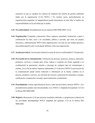 92
extensión en que se cumplen los criterios de auditoría del sistema de gestión ambiental
fijado por la organización (3.16) NOTA 1 En muchos casos, particularmente en
organizaciones pequeñas, la independencia puede demostrarse al estar libre el auditor de
responsabilidades en la actividad que se audita.
3.15. No conformidad: Incumplimiento de un requisito [ISO 9000:2000, 3.6.2].
3.16. Organización: Compañía, corporación, firma, empresa, autoridad o institución, o parte o
combinación de ellas, sean o no sociedades, pública o privada, que tiene sus propias
funciones y administración NOTA Para organizaciones con más de una unidad operativa,
una unidad operativa por sí sola puede definirse como una organización.
3.17. Acción preventiva: Acción para eliminar la causa de una no conformidad (3.15) potencial.
3.18. Prevención de la contaminación: Utilización de procesos, prácticas, técnicas, materiales,
productos, servicios o energía para evitar, reducir o controlar (en forma separada o en
combinación) la generación, emisión o descarga de cualquier tipo de contaminante o
residuo, con el fin de reducir impactos ambientales (3.7) adversos NOTA La prevención de
la contaminación puede incluir reducción o eliminación en la fuente, cambios en el
proceso, producto o servicio, uso eficiente de recursos, sustitución de materiales o energía,
reutilización, recuperación, reciclaje, aprovechamiento y tratamiento.
3.19. Procedimiento: Forma especificada de llevar a cabo una actividad o proceso NOTA 1 Los
procedimientos pueden estar documentados o no. NOTA 2 Adaptada del apartado 3.4.5 de
la Norma ISO 9000:2000.
3.20. Registro: Documento (3.4) que presenta resultados obtenidos, o proporciona evidencia de
las actividades desempeñadas NOTA Adaptada del apartado 3.7.6 de la Norma ISO
9000:2000.
 