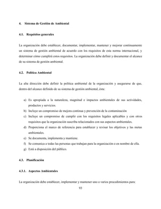 93
4. Sistema de Gestión de Ambiental
4.1. Requisitos generales
La organización debe establecer, documentar, implementar, mantener y mejorar continuamente
un sistema de gestión ambiental de acuerdo con los requisitos de esta norma internacional, y
determinar cómo cumplirá estos requisitos. La organización debe definir y documentar el alcance
de su sistema de gestión ambiental.
4.2. Política Ambiental
La alta dirección debe definir la política ambiental de la organización y asegurarse de que,
dentro del alcance definido de su sistema de gestión ambiental, ésta:
a) Es apropiada a la naturaleza, magnitud e impactos ambientales de sus actividades,
productos y servicios.
b) Incluye un compromiso de mejora continua y prevención de la contaminación
c) Incluye un compromiso de cumplir con los requisitos legales aplicables y con otros
requisitos que la organización suscriba relacionados con sus aspectos ambientales.
d) Proporciona el marco de referencia para establecer y revisar los objetivos y las metas
ambientales.
e) Se documenta, implementa y mantiene.
f) Se comunica a todas las personas que trabajan para la organización o en nombre de ella.
g) Está a disposición del público.
4.3. Planificación
4.3.1. Aspectos Ambientales
La organización debe establecer, implementar y mantener uno o varios procedimientos para:
 