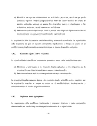 94
a) Identificar los aspectos ambientales de sus actividades, productos y servicios que pueda
controlar y aquellos sobre los que pueda influir dentro del alcance definido del sistema de
gestión ambiental, teniendo en cuenta los desarrollos nuevos o planificados, o las
actividades, productos y servicios nuevos o modificados.
b) Determinar aquellos aspectos que tienen o pueden tener impactos significativos sobre el
medio ambiente (es decir, aspectos ambientales significativos).
La organización debe documentar esta información y mantenerla actualizada. La organización
debe asegurarse de que los aspectos ambientales significativos se tengan en cuenta en el
establecimiento, implementación y mantenimiento de su sistema de gestión ambiental.
4.3.2. Requisitos legales y otros requisitos
La organización debe establecer, implementar y mantener uno o varios procedimientos para:
a) Identificar y tener acceso a los requisitos legales aplicables y otros requisitos que la
organización suscriba relacionados con sus aspectos ambientales.
b) Determinar cómo se aplican estos requisitos a sus aspectos ambientales.
La organización debe asegurarse de que estos requisitos legales aplicables y otros requisitos que
la organización suscriba se tengan en cuenta en el establecimiento, implementación y
mantenimiento de su sistema de gestión ambiental.
4.3.3. Objetivos, metas y programas
La organización debe establecer, implementar y mantener objetivos y metas ambientales
documentados, en los niveles y funciones pertinentes dentro de la organización.
 