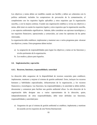 95
Los objetivos y metas deben ser medibles cuando sea factible y deben ser coherentes con la
política ambiental, incluidos los compromisos de prevención de la contaminación, el
cumplimiento con los requisitos legales aplicables y otros requisitos que la organización
suscriba, y con la mejora continua. Cuando una organización establece y revisa sus objetivos y
metas, debe tener en cuenta los requisitos legales y otros requisitos que la organización suscriba,
y sus aspectos ambientales significativos. Además, debe considerar sus opciones tecnológicas y
sus requisitos financieros, operacionales y comerciales, así como las opiniones de las partes
interesadas.
La organización debe establecer, implementar y mantener uno o varios programas para alcanzar
sus objetivos y metas. Estos programas deben incluir:
a) La asignación de responsabilidades para lograr los objetivos y metas en las funciones y
niveles pertinentes de la organización.
b) Los medios y plazos para lograrlos.
4.4. Implementación y operación
4.4.1. Recursos, funciones, responsabilidad y autoridad
La dirección debe asegurarse de la disponibilidad de recursos esenciales para establecer,
implementar, mantener y mejorar el sistema de gestión ambiental. Estos, incluyen los recursos
humanos y habilidades especializadas, infraestructura de la organización, y los recursos
financieros y tecnológicos. Las funciones, las responsabilidades y la autoridad se deben definir,
documentar y comunicar para facilitar una gestión ambiental eficaz. La alta dirección de la
organización debe designar uno o varios representantes de la dirección, quien,
independientemente de otras responsabilidades, debe tener definidas sus funciones,
responsabilidades y autoridad para:
a) Asegurarse de que el sistema de gestión ambiental se establece, implementa y mantiene
de acuerdo con los requisitos de esta Norma Internacional.
 