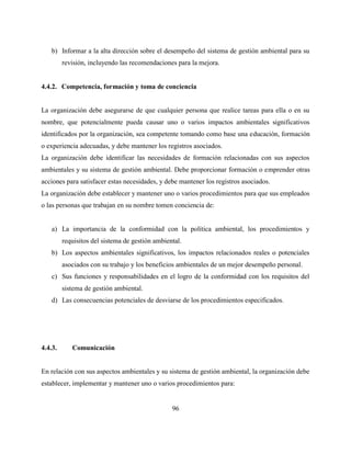 96
b) Informar a la alta dirección sobre el desempeño del sistema de gestión ambiental para su
revisión, incluyendo las recomendaciones para la mejora.
4.4.2. Competencia, formación y toma de conciencia
La organización debe asegurarse de que cualquier persona que realice tareas para ella o en su
nombre, que potencialmente pueda causar uno o varios impactos ambientales significativos
identificados por la organización, sea competente tomando como base una educación, formación
o experiencia adecuadas, y debe mantener los registros asociados.
La organización debe identificar las necesidades de formación relacionadas con sus aspectos
ambientales y su sistema de gestión ambiental. Debe proporcionar formación o emprender otras
acciones para satisfacer estas necesidades, y debe mantener los registros asociados.
La organización debe establecer y mantener uno o varios procedimientos para que sus empleados
o las personas que trabajan en su nombre tomen conciencia de:
a) La importancia de la conformidad con la política ambiental, los procedimientos y
requisitos del sistema de gestión ambiental.
b) Los aspectos ambientales significativos, los impactos relacionados reales o potenciales
asociados con su trabajo y los beneficios ambientales de un mejor desempeño personal.
c) Sus funciones y responsabilidades en el logro de la conformidad con los requisitos del
sistema de gestión ambiental.
d) Las consecuencias potenciales de desviarse de los procedimientos especificados.
4.4.3. Comunicación
En relación con sus aspectos ambientales y su sistema de gestión ambiental, la organización debe
establecer, implementar y mantener uno o varios procedimientos para:
 