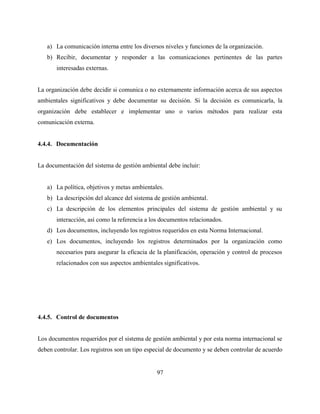 97
a) La comunicación interna entre los diversos niveles y funciones de la organización.
b) Recibir, documentar y responder a las comunicaciones pertinentes de las partes
interesadas externas.
La organización debe decidir si comunica o no externamente información acerca de sus aspectos
ambientales significativos y debe documentar su decisión. Si la decisión es comunicarla, la
organización debe establecer e implementar uno o varios métodos para realizar esta
comunicación externa.
4.4.4. Documentación
La documentación del sistema de gestión ambiental debe incluir:
a) La política, objetivos y metas ambientales.
b) La descripción del alcance del sistema de gestión ambiental.
c) La descripción de los elementos principales del sistema de gestión ambiental y su
interacción, así como la referencia a los documentos relacionados.
d) Los documentos, incluyendo los registros requeridos en esta Norma Internacional.
e) Los documentos, incluyendo los registros determinados por la organización como
necesarios para asegurar la eficacia de la planificación, operación y control de procesos
relacionados con sus aspectos ambientales significativos.
4.4.5. Control de documentos
Los documentos requeridos por el sistema de gestión ambiental y por esta norma internacional se
deben controlar. Los registros son un tipo especial de documento y se deben controlar de acuerdo
 