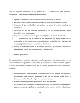 98
con los requisitos establecidos en el apartado 4.5.4. La organización debe establecer,
implementar y mantener uno o varios procedimientos para:
a) Aprobar los documentos con relación a su adecuación antes de su emisión.
b) Revisar y actualizar los documentos cuando sea necesario, y aprobarlos nuevamente.
c) Asegurarse de que se identifican los cambios y el estado de revisión actual de los
documentos.
d) Asegurarse de que las versiones pertinentes de los documentos aplicables están
disponibles en los puntos de uso.
e) Asegurarse de que los documentos permanecen legibles y fácilmente identificables.
f) Asegurarse de que se identifican los documentos de origen externo que la
organización ha determinado que son necesarios para la planificación y operación del
sistema de gestión ambiental y se controla su distribución.
g) Prevenir el uso no intencionado de documentos obsoletos, y aplicarles una identificación
adecuada en el caso de que se mantengan por cualquier razón.
4.4.6. Control operacional
La organización debe identificar y planificar aquellas operaciones que están asociadas con los
aspectos ambientales significativos identificados, de acuerdo con su política ambiental, objetivos
y metas, con el objeto de asegurarse de que se efectúan bajo las condiciones especificadas,
mediante:
a) El establecimiento, implementación y mantenimiento de uno o varios procedimientos
documentados para controlar situaciones en las que su ausencia podría llevar a
desviaciones de la política, los objetivos y metas ambientales.
b) El establecimiento de criterios operacionales en los procedimientos.
c) El establecimiento, implementación y mantenimiento de procedimientos relacionados con
aspectos ambientales significativos identificados de los bienes y servicios utilizados por
 
