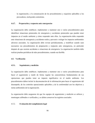 99
la organización, y la comunicación de los procedimientos y requisitos aplicables a los
proveedores, incluyendo contratistas.
4.4.7. Preparación y respuesta ante emergencias
La organización debe establecer, implementar y mantener uno o varios procedimientos para
identificar situaciones potenciales de emergencia y accidentes potenciales que pueden tener
impactos en el medio ambiente y cómo responder ante ellos. La organización debe responder
ante situaciones de emergencia y accidentes reales y prevenir o mitigar los impactos ambientales
adversos asociados. La organización debe revisar periódicamente, y modificar cuando sean
necesarios sus procedimientos de preparación y respuesta ante emergencias, en particular
después de que ocurran accidentes o situaciones de emergencia. La organización también debe
realizar pruebas periódicas de tales procedimientos, cuando sea factible.
4.5. Verificación
4.5.1. Seguimiento y medición
La organización debe establecer, implementar y mantener uno o varios procedimientos para
hacer el seguimiento y medir de forma regular las características fundamentales de sus
operaciones que pueden tener un impacto significativo en el medio ambiente. Los
procedimientos deben incluir la documentación de la información para hacer el seguimiento del
desempeño, de los controles operacionales aplicables y de la conformidad con los objetivos y
metas ambientales de la organización.
La organización debe asegurarse de que los equipos de seguimiento y medición se utilicen y
mantengan calibrados o verificados, y se deben conservar los registros asociados.
4.5.2. Evaluación del cumplimiento legal
 