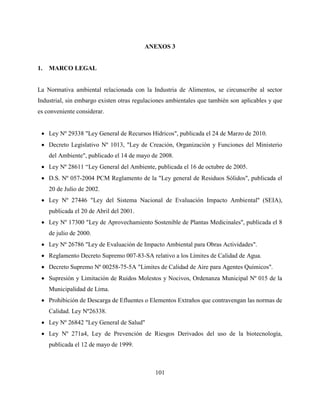 101
ANEXOS 3
1. MARCO LEGAL
La Normativa ambiental relacionada con la Industria de Alimentos, se circunscribe al sector
Industrial, sin embargo existen otras regulaciones ambientales que también son aplicables y que
es conveniente considerar.
 Ley Nº 29338 "Ley General de Recursos Hídricos", publicada el 24 de Marzo de 2010.
 Decreto Legislativo Nº 1013, "Ley de Creación, Organización y Funciones del Ministerio
del Ambiente", publicado el 14 de mayo de 2008.
 Ley Nº 28611 “Ley General del Ambiente, publicada el 16 de octubre de 2005.
 D.S. Nº 057-2004 PCM Reglamento de la "Ley general de Residuos Sólidos", publicada el
20 de Julio de 2002.
 Ley Nº 27446 "Ley del Sistema Nacional de Evaluación Impacto Ambiental'' (SEIA),
publicada el 20 de Abril del 2001.
 Ley Nº 17300 "Ley de Aprovechamiento Sostenible de Plantas Medicinales", publicada el 8
de julio de 2000.
 Ley Nº 26786 "Ley de Evaluación de Impacto Ambiental para Obras Actividades".
 Reglamento Decreto Supremo 007-83-SA relativo a los Límites de Calidad de Agua.
 Decreto Supremo Nº 00258-75-5A "Limites de Calidad de Aire para Agentes Químicos".
 Supresión y Limitación de Ruidos Molestos y Nocivos, Ordenanza Municipal Nº 015 de la
Municipalidad de Lima.
 Prohibición de Descarga de Efluentes o Elementos Extraños que contravengan las normas de
Calidad. Ley Nº26338.
 Ley Nº 26842 "Ley General de Salud"
 Ley Nº 271a4, Ley de Prevención de Riesgos Derivados del uso de la biotecnología,
publicada el 12 de mayo de 1999.
 
