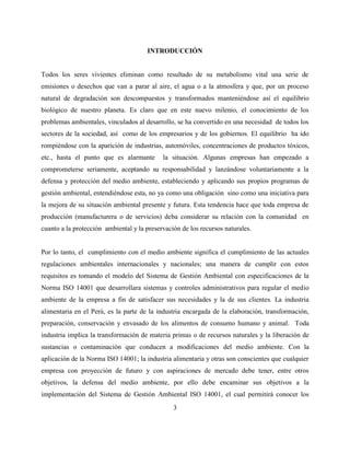 3
INTRODUCCIÓN
Todos los seres vivientes eliminan como resultado de su metabolismo vital una serie de
emisiones o desechos que van a parar al aire, el agua o a la atmosfera y que, por un proceso
natural de degradación son descompuestos y transformados manteniéndose así el equilibrio
biológico de nuestro planeta. Es claro que en este nuevo milenio, el conocimiento de los
problemas ambientales, vinculados al desarrollo, se ha convertido en una necesidad de todos los
sectores de la sociedad, así como de los empresarios y de los gobiernos. El equilibrio ha ido
rompiéndose con la aparición de industrias, automóviles, concentraciones de productos tóxicos,
etc., hasta el punto que es alarmante la situación. Algunas empresas han empezado a
comprometerse seriamente, aceptando su responsabilidad y lanzándose voluntariamente a la
defensa y protección del medio ambiente, estableciendo y aplicando sus propios programas de
gestión ambiental, entendiéndose esta, no ya como una obligación sino como una iniciativa para
la mejora de su situación ambiental presente y futura. Esta tendencia hace que toda empresa de
producción (manufacturera o de servicios) deba considerar su relación con la comunidad en
cuanto a la protección ambiental y la preservación de los recursos naturales.
Por lo tanto, el cumplimiento con el medio ambiente significa el cumplimiento de las actuales
regulaciones ambientales internacionales y nacionales; una manera de cumplir con estos
requisitos es tomando el modelo del Sistema de Gestión Ambiental con especificaciones de la
Norma ISO 14001 que desarrollara sistemas y controles administrativos para regular el medio
ambiente de la empresa a fin de satisfacer sus necesidades y la de sus clientes. La industria
alimentaria en el Perú, es la parte de la industria encargada de la elaboración, transformación,
preparación, conservación y envasado de los alimentos de consumo humano y animal. Toda
industria implica la transformación de materia primas o de recursos naturales y la liberación de
sustancias o contaminación que conducen a modificaciones del medio ambiente. Con la
aplicación de la Norma ISO 14001; la industria alimentaria y otras son conscientes que cualquier
empresa con proyección de futuro y con aspiraciones de mercado debe tener, entre otros
objetivos, la defensa del medio ambiente, por ello debe encaminar sus objetivos a la
implementación del Sistema de Gestión Ambiental ISO 14001, el cual permitirá conocer los
 