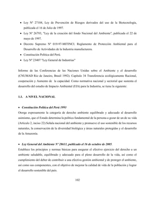 102
 Ley Nº 27104, Ley de Prevención de Riesgos derivados del uso de la Biotecnología,
publicada el 16 de Julio de 1997.
 Ley Nº 26793, "Ley de la creación del fondo Nacional del Ambiente", publicada el 22 de
mayo de 1997.
 Decreto Supremo Nº 019-97-MITINCI. Reglamento de Protección Ambiental para el
Desarrollo de Actividades de la Industria manufacturera.
 Constitución Política del Perú.
 Ley Nº 23407 "Ley General de Industrias"
Informe de las Conferencias de las Naciones Unidas sobre el Ambiente y el desarrollo
(CNUMAD Rio de Janeiro, Brasil 1992). Capítulo 34 Transferencia ecológicamente Racional,
cooperación y Aumento de la capacidad. Como normativa nacional y sectorial que sustenta el
desarrollo del estudio de Impacto Ambiental (EIA) para la Industria, se tiene la siguiente:
1.1. A NIVEL NACIONAL
 Constitución Política del Perú 1993
Otorga expresamente la categoría de derecho ambiente equilibrado y adecuado al desarrollo
asimismo, que el Estado determina la política fundamental de la persona a gozar de un de su vida
(Artículo 2, inciso 22).Señala nacional del ambiente y promueve el uso sostenible de los recursos
naturales, la conservación de la diversidad biológica y áreas naturales protegidas y el desarrollo
de la Amazonía.
 Ley General del Ambiente Nº 28611, publicado el 16 de octubre de 2005.
Establece los principios y normas básicas para asegurar el efectivo ejercicio del derecho a un
ambiente saludable, equilibrado y adecuado para el pleno desarrollo de la vida, así como el
cumplimiento del deber de contribuir a una efectiva gestión ambiental y de proteger el ambiente,
así como sus componentes, con el objetivo de mejorar la calidad de vida de la población y lograr
el desarrollo sostenible del país.
 