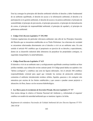103
Esta ley consagra los principios del derecho ambiental referidos al derecho y deber fundamental
de un ambiente equilibrado, el derecho de acceso a la información ambiental, el derecho a la
participación en la gestión ambiental, el derecho de acceso a la justicia ambiental, el principio de
sostenibilidad, el principio de prevención, el principio precautorio, el principio de internalización
de costos, el principio de responsabilidad ambiental, el principio de equidad y el principio de
gobernanza ambiental.
 Código Civil. Decreto Legislativo Nº 295.1984
Contiene regulaciones de particular relevancia ambiental, más allá de los Principios Generales
del Derecho que se encuentran establecidos en su Título Preliminar. Las relaciones de vecindad
se encuentran relacionadas directamente con el derecho a vivir en un ambiente sano. En este
sentido el artículo 961 establece que el propietario en ejercicio de su derecho y especialmente,
dentro de su desarrollo industrial debe abstenerse de perjudicar las propiedades contiguas, su
seguridad, tranquilidad y la salud habitantes.
 Código Penal Decreto Legislativo Nº 635
El derecho a vivir en un ambiente sano y ecológicamente equilibrado constituye también un bien
jurídico tutelado, cuya infracción reviste carácter penal. El Código penal dedica un capítulo a los
"delitos ecológicos" y establece una serie de figuras delictuales. Así el artículo 304 establece
responsabilidades criminal para aquel que violando las normas de protección ambiental,
contamina el ambiente introduciendo residuos sólidos, líquidos, gaseosos o de cualquier otra
naturaleza por encima de los límites establecidos y que causen o puedan causar perjuicio o
alteración a la flora, fauna o en los recursos hidrobiológico.
 Ley Marco para el crecimiento de Inversión Privada. Decreto Legislativo Nº 757
Esta norma deroga la relativa al Sistema Nacional del Ambiente y, reformulado el esquema'
establece un modelo de autoridad ambiental que se mantiene vigente a la fecha.
Reglamento de estándares Nacionales de Calidad Ambiental del aire Decreto Supremo Nº 074-
2001-PCM
 