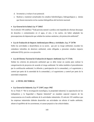 105
d. Inventariar y evaluar el uso potencial.
e. Realizar y mantener actualizados los estudios hidrobiológico, hidrogeológicos y demás
que fuesen necesarios en las cuentas hidrográficas del territorio nacional.
 Ley General de la Salud. Ley Nº 26842
En el artículo 104 establece "Toda persona natural o jurídica está impedida de efectuar descargas
de desechos o contaminantes en el agua, el aire, o los suelos, sin haber adoptado las
preocupaciones de depuración que señalan las normas sanitarias y de protección ambiental”.
 Ley de Evaluación de Impacto Ambiental para Obras y Actividades. Ley, Nº 26786
Sobre las actividades a desarrollarse en su sector, que por su riesgo ambiental, excedan los
estándares tolerables de deterioro ambiental, están obligadas a presentar estudios impacto
ambiental (EIA); previos a su ejecución.
 Ley del Sistema Nacional de Evaluación de Impacto Ambiental. Ley Nº 27446.
Señala los criterios de protección ambiental que se debe tomar en cuenta para realizar la
categorización de proyectos de acuerdo al riesgo ambiental. Se indica también el procedimiento
par la certificación ambiental, la difusión y participación de la comunidad, y el seguimiento y
control por parte de la autoridad de la comunidad, y el seguimiento y control por parte de la
autoridad competente.
1.2. A NIVEL SECTORIAL
 Ley General de Industria. Ley Nº 23407, mayo 1982
En su Titulo V “De la investigación tecnológica, la propiedad industrial, la capacitación de los
trabajadores y la Seguridad e Higiene Industrial" un mandato especial respecto de las
consecuencias en el medio ambiente de la actividades industriales. El artículo 103 establece que
las empresas industriales deberán desarrollar sus actividades sin afectar el medio ambiente,
alterar el equilibrio de los ecosistemas, ni causar prejuicio a las colectividades.
 