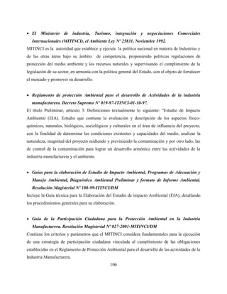 106
 El Ministerio de industria, Turismo, integración y negociaciones Comerciales
Internacionales (MITINCI), el Ambiente Ley Nº 25831, Noviembre 1992.
MITINCI es la autoridad que establece y ejecuta la política nacional en materia de Industrias y
de las otras áreas bajo su ámbito de competencia, proponiendo políticas regulaciones de
protección del medio ambiente y los recursos naturales y supervisando el cumplimiento de la
legislación de su sector, en armonía con la política general del Estado, con el objeto de fortalecer
el mercado y promover su desarrollo.
 Reglamento de protección Ambiental paro el desarrollo de Actividades de la industria
manufacturera. Decreto Supremo Nº 019-97-ITINCI-01-10-97.
El título Preliminar, articulo 3: Definiciones textualmente lo siguiente: "Estudio de Impacto
Ambiental (EIA). Estudio que contiene la evaluación y descripción de los aspectos físico-
químicos, naturales, biológicos, sociológicos y culturales en el área de influencia del proyecto,
con la finalidad de determinar las condiciones existentes y capacidades del medio, analizar la
naturaleza, magnitud del proyecto midiendo y previniendo la contaminación y por otro lado, las
de control de la contaminación para lograr un desarrollo armónico entre las actividades de la
industria manufacturera y el ambiente.
 Guías para la elaboración de Estudio de Impacto Ambiental, Programas de Adecuación y
Manejo Ambiental, Diagnóstico Ambiental Preliminar y formato de Informe Ambiental.
Resolución Magisterial Nº 108-99-ITINCI/DM
Incluye la Guía técnica para la Elaboración del Estudio de impacto Ambiental (EIA), detallando
los procedimientos generales para su elaboración.
 Guía de la Participación Ciudadana para la Protección Ambiental en la Industria
Manufacturera. Resolución Magisterial Nº 027-2001-MITINCI/DM
Contiene los criterios y parámetros que el MITINCI considera fundamentales para la ejecución
de una estrategia de participación ciudadana vinculada al cumplimiento de las obligaciones
establecidas en el Reglamento de Protección Ambiental para el desarrollo de las actividades de la
Industria Manufacturera.
 