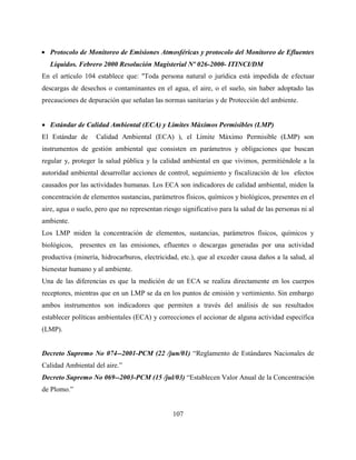 107
 Protocolo de Monitoreo de Emisiones Atmosféricas y protocolo del Monitoreo de Efluentes
Líquidos. Febrero 2000 Resolución Magisterial Nº 026-2000- ITINCI/DM
En el artículo 104 establece que: "Toda persona natural o jurídica está impedida de efectuar
descargas de desechos o contaminantes en el agua, el aire, o el suelo, sin haber adoptado las
precauciones de depuración que señalan las normas sanitarias y de Protección del ambiente.
 Estándar de Calidad Ambiental (ECA) y Límites Máximos Permisibles (LMP)
El Estándar de Calidad Ambiental (ECA) ), el Límite Máximo Permisible (LMP) son
instrumentos de gestión ambiental que consisten en parámetros y obligaciones que buscan
regular y, proteger la salud pública y la calidad ambiental en que vivimos, permitiéndole a la
autoridad ambiental desarrollar acciones de control, seguimiento y fiscalización de los efectos
causados por las actividades humanas. Los ECA son indicadores de calidad ambiental, miden la
concentración de elementos sustancias, parámetros físicos, químicos y biológicos, presentes en el
aire, agua o suelo, pero que no representan riesgo significativo para la salud de las personas ni al
ambiente.
Los LMP miden la concentración de elementos, sustancias, parámetros físicos, químicos y
biológicos, presentes en las emisiones, efluentes o descargas generadas por una actividad
productiva (minería, hidrocarburos, electricidad, etc.), que al exceder causa daños a la salud, al
bienestar humano y al ambiente.
Una de las diferencias es que la medición de un ECA se realiza directamente en los cuerpos
receptores, mientras que en un LMP se da en los puntos de emisión y vertimiento. Sin embargo
ambos instrumentos son indicadores que permiten a través del análisis de sus resultados
establecer políticas ambientales (ECA) y correcciones el accionar de alguna actividad específica
(LMP).
Decreto Supremo No 074--2001-PCM (22 /jun/01) “Reglamento de Estándares Nacionales de
Calidad Ambiental del aire.”
Decreto Supremo No 069--2003-PCM (15 /jul/03) “Establecen Valor Anual de la Concentración
de Plomo.”
 