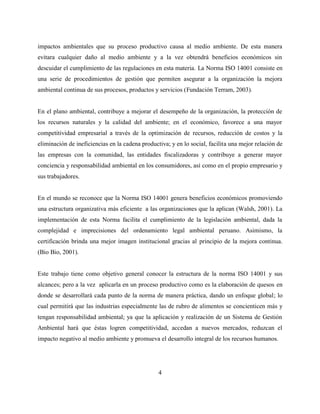 4
impactos ambientales que su proceso productivo causa al medio ambiente. De esta manera
evitara cualquier daño al medio ambiente y a la vez obtendrá beneficios económicos sin
descuidar el cumplimiento de las regulaciones en esta materia. La Norma ISO 14001 consiste en
una serie de procedimientos de gestión que permiten asegurar a la organización la mejora
ambiental continua de sus procesos, productos y servicios (Fundación Terram, 2003).
En el plano ambiental, contribuye a mejorar el desempeño de la organización, la protección de
los recursos naturales y la calidad del ambiente; en el económico, favorece a una mayor
competitividad empresarial a través de la optimización de recursos, reducción de costos y la
eliminación de ineficiencias en la cadena productiva; y en lo social, facilita una mejor relación de
las empresas con la comunidad, las entidades fiscalizadoras y contribuye a generar mayor
conciencia y responsabilidad ambiental en los consumidores, así como en el propio empresario y
sus trabajadores.
En el mundo se reconoce que la Norma ISO 14001 genera beneficios económicos promoviendo
una estructura organizativa más eficiente a las organizaciones que la aplican (Walsh, 2001). La
implementación de esta Norma facilita el cumplimiento de la legislación ambiental, dada la
complejidad e imprecisiones del ordenamiento legal ambiental peruano. Asimismo, la
certificación brinda una mejor imagen institucional gracias al principio de la mejora continua.
(Bio Bio, 2001).
Este trabajo tiene como objetivo general conocer la estructura de la norma ISO 14001 y sus
alcances; pero a la vez aplicarla en un proceso productivo como es la elaboración de quesos en
donde se desarrollará cada punto de la norma de manera práctica, dando un enfoque global; lo
cual permitirá que las industrias especialmente las de rubro de alimentos se concienticen más y
tengan responsabilidad ambiental; ya que la aplicación y realización de un Sistema de Gestión
Ambiental hará que éstas logren competitividad, accedan a nuevos mercados, reduzcan el
impacto negativo al medio ambiente y promueva el desarrollo integral de los recursos humanos.
 