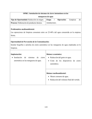 119
OPRC: Instalación de sistemas de cierre instantáneo en las
mangueras de agua
Tipo de Oportunidad: Reducción en origen. Etapa / Operación: Limpieza de
instalaciones.Proceso: Elaboración de productos lácteos.
Problemática medioambiental:
Las operaciones de limpieza consumen entre un 25-40% del agua consumida en la empresa
láctea.
Oportunidad de Prevención de la Contaminación:
Instalar boquillas o pistolas de cierre automático en las mangueras de agua empleadas en la
limpieza.
Implantación:
 Instalación de sistemas de cierre
automático en las mangueras de agua.
Balance económico:
 Reducción del gasto en agua.
 Coste de los dispositivos de cierre
automático.
Balance medioambiental:
 Menor consumo de agua.
 Reducción del volumen final del vertido.
 
