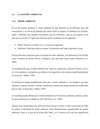 6
1.1. LA GESTIÓN AMBIENTAL
1.1.1. MEDIO AMBIENTE
El uso del término ambiente y medio ambiente ha sido indistinto en las diferentes áreas del
conocimiento y su utilización depende del campo donde se aplique. Si definimos los términos,
medio y ambiente, por separado encontramos que son sinónimos y que su uso conjunto se da
solo por convención. El significado literal de medio y ambiente son los siguientes:
 Medio: Elemento en donde vive o se muere un organismo.
 Ambiente: Fluido que rodea un cuerpo. Circunstancia que rodea a personas o cosas.
Existen diferentes acepciones para el concepto de medio ambiente, y su definición es tan flexible
como el número de factores físicos y biológicos que cada autor quiera anotar (Enkerlin et al.,
2004).
Un ecologista diría que el medio ambiente son “todas las condiciones y factores externos, vivos y
no vivos, químicos y energéticos que afectan a un organismo u otro sistema especificado durante
su existencia.” (Miller, 1997).
Un profesor de lengua probablemente diría que el medio ambiente es “un sustantivo que hace
referencia a nuestro entorno o nuestras condiciones externas que proporcionaran las condiciones
para la vida y el desarrollo.” (Miller, 1997).
Un sociólogo puede afirmar que el medio ambiente son “los factores culturales, estéticos y todos
los que contribuyen a la calidad de vida” (Del Pino et al., 2006).
Aunque nunca pueda haber una definición universal que se ajuste a todas las personas de todas
las partes, la definición de medio ambiente, desde planteamientos estandarizados de gestión
ambiental, como es el caso de la Norma ISO 14001, es el “entorno en el cual una organización
 