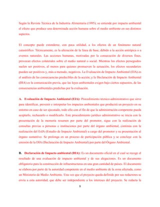 8
Según la Revista Técnica de la Industria Alimentaria (1995); se entiende por impacto ambiental
el efecto que produce una determinada acción humana sobre el medio ambiente en sus distintos
aspectos.
El concepto puede extenderse, con poca utilidad, a los efectos de un fenómeno natural
catastrófico. Técnicamente, es la alteración de la línea de base, debido a la acción antrópica o a
eventos naturales. Las acciones humanas, motivadas por la consecución de diversos fines,
provocan efectos colaterales sobre el medio natural o social. Mientras los efectos perseguidos
suelen ser positivos, al menos para quienes promueven la actuación, los efectos secundarios
pueden ser positivos y, más a menudo, negativos. La Evaluación de Impacto Ambiental (EIA) es
el análisis de las consecuencias predecibles de la acción; y la Declaración de Impacto Ambiental
(DIA) es la comunicación previa, que las leyes ambientales exigen bajo ciertos supuestos, de las
consecuencias ambientales predichas por la evaluación.
A. Evaluación de Impacto Ambiental (EIA): Procedimiento técnico-administrativo que sirve
para identificar, prevenir e interpretar los impactos ambientales que producirá un proyecto en su
entorno en caso de ser ejecutado, todo ello con el fin de que la administración competente pueda
aceptarlo, rechazarlo o modificarlo. Este procedimiento jurídico administrativo se inicia con la
presentación de la memoria resumen por parte del promotor, sigue con la realización de
consultas previas a personas e instituciones por parte del órgano ambiental, continúa con la
realización del EsIA (Estudio de Impacto Ambiental) a cargo del promotor y su presentación al
órgano sustantivo. Se prolonga en un proceso de participación pública y se concluye con la
emisión de la DIA (Declaración de Impacto Ambiental) por parte del Órgano Ambiental.
B. Declaración de Impacto ambiental (DIA): Es un documento oficial en el cual se recoge el
resultado de una evaluación de impacto ambiental y de sus alegaciones. Es un documento
obligatorio para la construcción de infraestructuras en una gran cantidad de países. El documento
se elabora por parte de la autoridad competente en el medio ambiente de la zona afectada, como
un Ministerio de Medio Ambiente. Una vez que el proyecto queda definido por sus redactores se
envía a esta autoridad, que debe ser independiente a los intereses del proyecto. Se redacta la
 