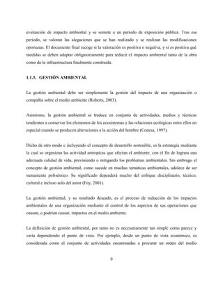 9
evaluación de impacto ambiental y se somete a un periodo de exposición pública. Tras ese
periodo, se valoran las alegaciones que se han realizado y se realizan las modificaciones
oportunas. El documento final recoge si la valoración es positiva o negativa, y si es positiva qué
medidas se deben adoptar obligatoriamente para reducir el impacto ambiental tanto de la obra
como de la infraestructura finalmente construida.
1.1.3. GESTIÓN AMBIENTAL
La gestión ambiental debe ser simplemente la gestión del impacto de una organización o
compañía sobre el medio ambiente (Roberts, 2003).
Asimismo, la gestión ambiental se traduce en conjunto de actividades, medios y técnicas
tendientes a conservar los elementos de los ecosistemas y las relaciones ecológicas entre ellos en
especial cuando se producen alteraciones a la acción del hombre (Conesa, 1997).
Dicho de otro modo e incluyendo el concepto de desarrollo sostenible, es la estrategia mediante
la cual se organizan las actividad antropicas que afectan el ambiente, con el fin de lograra una
adecuada calidad de vida, previniendo o mitigando los problemas ambientales. Sin embrago el
concepto de gestión ambiental, como sucede en muchas temáticas ambientales, adolece de ser
sumamente polisémico. Su significado dependerá mucho del enfoque disciplinario, técnico,
cultural e incluso solo del autor (Foy, 2001).
La gestión ambiental, y su resultado deseado, es el proceso de reducción de los impactos
ambientales de una organización mediante el control de los aspectos de sus operaciones que
causan, o podrían causar, impactos en el medio ambiente.
La definición de gestión ambiental, por tanto no es necesariamente tan simple como parece y
varía dependiendo el punto de vista. Por ejemplo, desde un punto de vista económico, es
considerada como el conjunto de actividades encaminadas a procurar un orden del medio
 