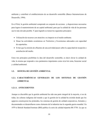 10
ambiente y contribuir al establecimiento de un desarrollo sostenible (Banco Interamericano de
Desarrollo, 1994).
En el Perú, la gestión ambiental comprende un conjunto de acciones y disposiciones necesarias
para lograr el mantenimiento de un capital ambiental, para que la calidad de vida de las personas
sea lo más elevado posible. Y para lograrlo se tienen los siguientes principios:
 Utilización de recursos con atención a su impacto en el medio ambiente.
 Situar las actividades económicas en Territorios y Ecosistemas adecuados con capacidad
de soportarlas.
 Evitar que la emisión de efluentes de una actividad pasen sobre la capacidad de recepción o
asimilación del medio.
Estos tres principios posibilitan la idea del desarrollo sostenible; es decir elevar la calidad de
vida, la misma que responde a tres parámetros importantes como nivel de renta, bienestar social
y calidad ambiental.
1.2. SISTEMA DE GESTIÓN AMBIENTAL
1.2.1. CARACTERÍSTICAS GENERALES DE LOS SISTEMAS DE GESTIÓN
AMBIENTAL
1.2.1.1. ANTECEDENTES
Aunque es discutible que la gestión ambiental ha sido una parte integral de la mayoría, si no de
todas, las culturas indígenas del mundo y que la gestión de la calidad ha existido desde que los
egipcios construyeron las pirámides, los sistemas de gestión de calidad corporativos, formales y
documentados se desarrollaron como elemento de la industria tras la segunda guerra mundial. En
1979 el British Standard Institute (BSI) publico la serie de calidad tripartita BS 5750. La que se
 