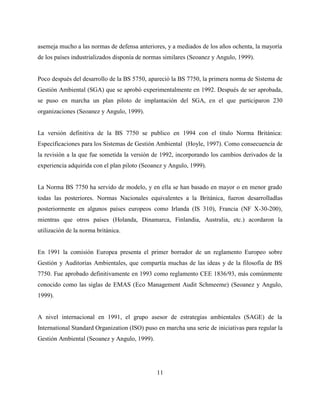 11
asemeja mucho a las normas de defensa anteriores, y a mediados de los años ochenta, la mayoría
de los países industrializados disponía de normas similares (Seoanez y Angulo, 1999).
Poco después del desarrollo de la BS 5750, apareció la BS 7750, la primera norma de Sistema de
Gestión Ambiental (SGA) que se aprobó experimentalmente en 1992. Después de ser aprobada,
se puso en marcha un plan piloto de implantación del SGA, en el que participaron 230
organizaciones (Seoanez y Angulo, 1999).
La versión definitiva de la BS 7750 se publico en 1994 con el titulo Norma Británica:
Especificaciones para los Sistemas de Gestión Ambiental (Hoyle, 1997). Como consecuencia de
la revisión a la que fue sometida la versión de 1992, incorporando los cambios derivados de la
experiencia adquirida con el plan piloto (Seoanez y Angulo, 1999).
La Norma BS 7750 ha servido de modelo, y en ella se han basado en mayor o en menor grado
todas las posteriores. Normas Nacionales equivalentes a la Británica, fueron desarrolladlas
posteriormente en algunos países europeos como Irlanda (IS 310), Francia (NF X-30-200),
mientras que otros países (Holanda, Dinamarca, Finlandia, Australia, etc.) acordaron la
utilización de la norma británica.
En 1991 la comisión Europea presenta el primer borrador de un reglamento Europeo sobre
Gestión y Auditorías Ambientales, que compartía muchas de las ideas y de la filosofía de BS
7750. Fue aprobado definitivamente en 1993 como reglamento CEE 1836/93, más comúnmente
conocido como las siglas de EMAS (Eco Management Audit Schmeeme) (Seoanez y Angulo,
1999).
A nivel internacional en 1991, el grupo asesor de estrategias ambientales (SAGE) de la
International Standard Organization (ISO) puso en marcha una serie de iniciativas para regular la
Gestión Ambiental (Seoanez y Angulo, 1999).
 