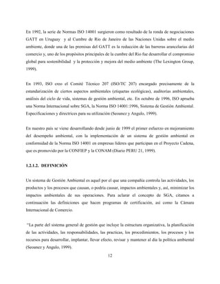 12
En 1992, la serie de Normas ISO 14001 surgieron como resultado de la ronda de negociaciones
GATT en Uruguay y al Cumbre de Rio de Janeiro de las Naciones Unidas sobre el medio
ambiente, donde una de las premisas del GATT es la reducción de las barreras arancelarias del
comercio y, uno de los propósitos principales de la cumbre del Rio fue desarrollar el compromiso
global para sostenibilidad y la protección y mejora del medio ambiente (The Lexington Group,
1999).
En 1993, ISO creo el Comité Técnico 207 (ISO/TC 207) encargado precisamente de la
estandarización de ciertos aspectos ambientales (etiquetas ecológicas), auditorías ambientales,
análisis del ciclo de vida, sistemas de gestión ambiental, etc. En octubre de 1996, ISO aprueba
una Norma Internacional sobre SGA, la Norma ISO 14001:1996, Sistema de Gestión Ambiental.
Especificaciones y directrices para su utilización (Seoanez y Angulo, 1999).
En nuestro país se viene desarrollando desde junio de 1999 el primer esfuerzo en mejoramiento
del desempeño ambiental, con la implementación de un sistema de gestión ambiental en
conformidad de la Norma ISO 14001 en empresas líderes que participan en el Proyecto Cadena,
que es promovido por la CONFIEP y la CONAM (Diario PERU 21, 1999).
1.2.1.2. DEFINICIÓN
Un sistema de Gestión Ambiental es aquel por el que una compañía controla las actividades, los
productos y los procesos que causan, o podría causar, impactos ambientales y, así, minimizar los
impactos ambientales de sus operaciones. Para aclarar el concepto de SGA, citamos a
continuación las definiciones que hacen programas de certificación, así como la Cámara
Internacional de Comercio.
“La parte del sistema general de gestión que incluye la estructura organizativa, la planificación
de las actividades, las responsabilidades, las practicas, los procedimientos, los procesos y los
recursos para desarrollar, implantar, llevar efecto, revisar y mantener al día la política ambiental
(Seoanez y Angulo, 1999).
 