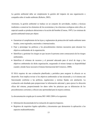 13
La gestión ambiental debe ser simplemente la gestión del impacto de una organización o
compañía sobre el medio ambiente (Roberts, 2003).
Asimismo, la gestión ambiental se traduce en un conjunto de actividades, medios y técnicas
tendientes a conservar los elementos de los ecosistemas y las relaciones ecológicas entre ellos, en
especial cuando se producen alteraciones a la acción del hombre (Conesa, 1997). Los sistemas de
gestión ambiental tienen por objeto:
 Garantizar el cumplimiento de las leyes y reglamentos de protección del medio ambiente tanto
locales, como regionales, nacionales e internacionales.
 Fijar y promulgar las políticas y los procedimientos internos necesarios para alcanzar los
objetivos ambientales de la organización.
 Identificar y gestionar los riesgos en que incurre la persona como consecuencia de los riesgos
ambientales.
 Identificar el volumen de recursos y el personal adecuado para el nivel de riego y los
objetivos ambientales de dicha organización, asegurando al mismo tiempo su disponibilidad
cuando y donde fuese necesario (Cámara Internacional del Comercio, 2000).
El SGA requiere de una evaluación planificada y periódica para asegurar la eficacia en su
desarrollo. Esto implica revisar si los objetivos ambientales se han alcanzado y si el sistema está
funcionando conforme a las políticas, regulaciones y normas fijadas con antelación. La
evaluación está diseñada para proporcionar la información adicional y para ejercer la dirección
eficaz del sistema, proporcionando los datos sobre las prácticas que se diferencian de los
procedimientos corrientes y ofrecen una oportunidad para la mejora continua.
La documentación exigida por la norma ISO 14001:2004 es la siguiente:
 Información documentada de la evaluación de aspectos/impactos.
 Registros de requisitos legales aplicables y documentos que demuestren la aplicación a los
aspectos medioambientales.
 
